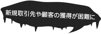 新規取引先や顧客の獲得が困難に