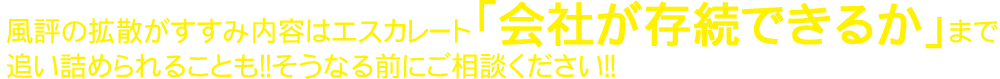 風評の拡散がすすみ内容はエスカレート「会社が存続できるか」まで追い詰められることも！！そうなる前にご相談ください